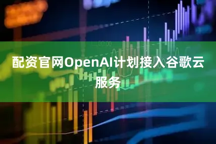 配资官网OpenAI计划接入谷歌云服务