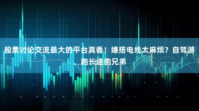 股票讨论交流最大的平台真香！嫌搭电线太麻烦？自驾游、跑长途的兄弟
