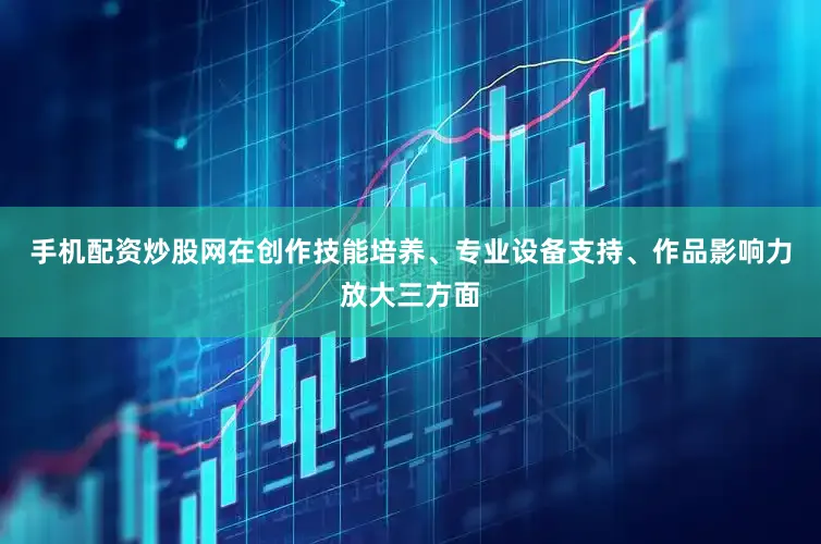 手机配资炒股网在创作技能培养、专业设备支持、作品影响力放大三方面
