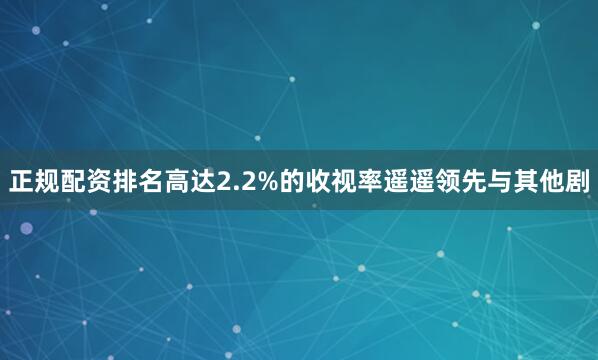 正规配资排名高达2.2%的收视率遥遥领先与其他剧