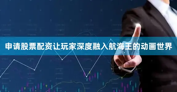 申请股票配资让玩家深度融入航海王的动画世界