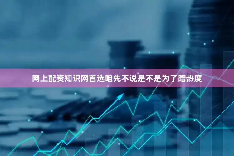 网上配资知识网首选咱先不说是不是为了蹭热度