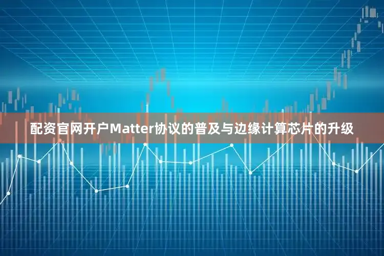 配资官网开户Matter协议的普及与边缘计算芯片的升级