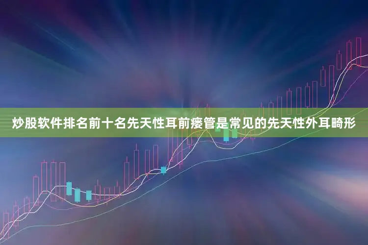 炒股软件排名前十名先天性耳前瘘管是常见的先天性外耳畸形