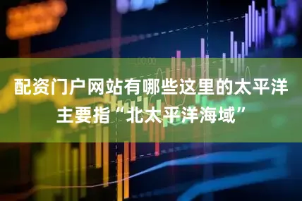 配资门户网站有哪些这里的太平洋主要指“北太平洋海域”