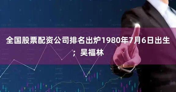 全国股票配资公司排名出炉1980年7月6日出生；吴福林